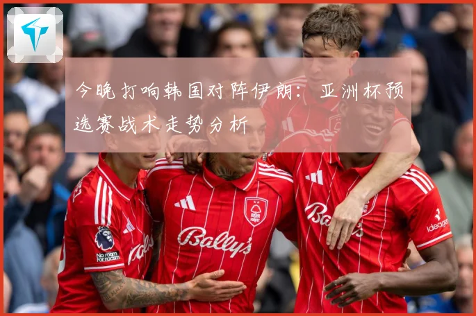今晚打响韩国对阵伊朗：亚洲杯预选赛战术走势分析