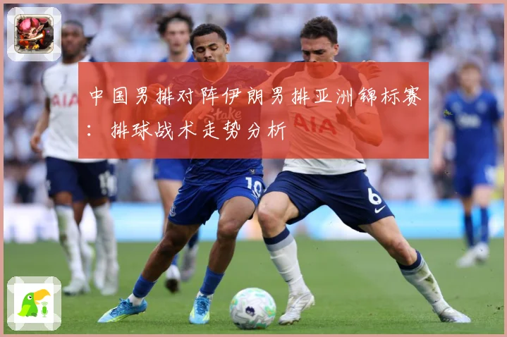 中国男排对阵伊朗男排亚洲锦标赛：排球战术走势分析