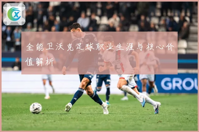 全能卫沃克足球职业生涯与核心价值解析