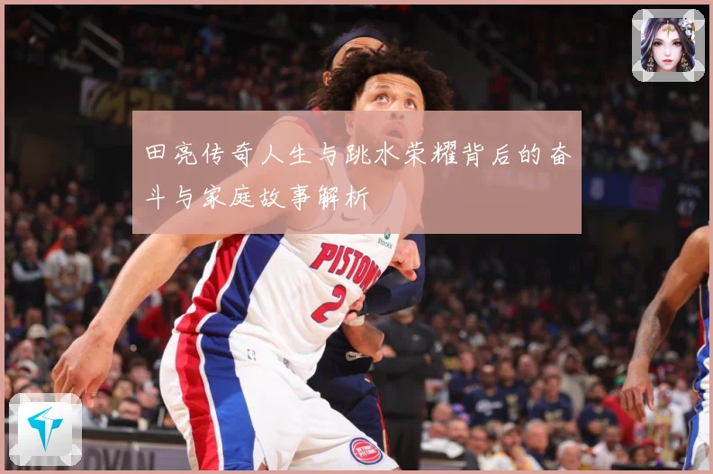 田亮传奇人生与跳水荣耀背后的奋斗与家庭故事解析