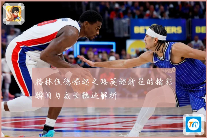 格林伍德崛起之路英超新星的精彩瞬间与成长轨迹解析