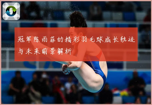 冠军陈雨菲的精彩羽毛球成长轨迹与未来前景解析