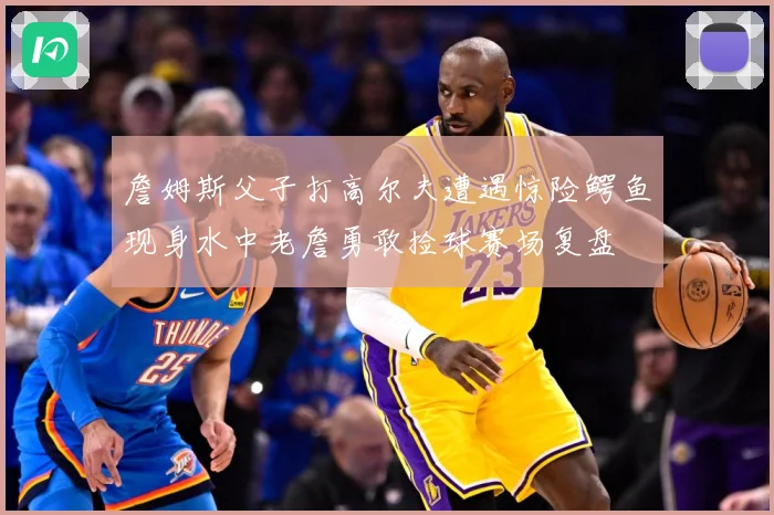 詹姆斯父子打高尔夫遭遇惊险鳄鱼现身水中老詹勇敢捡球赛场复盘