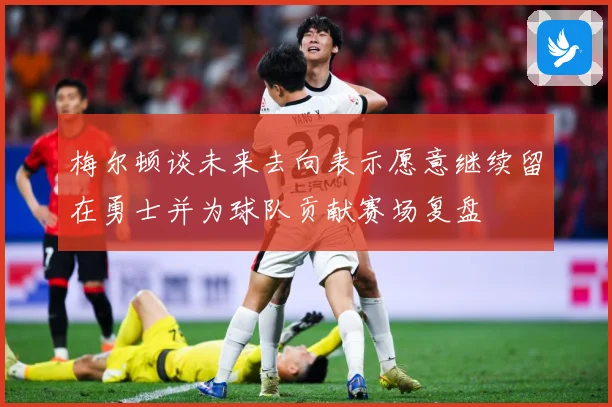 梅尔顿谈未来去向表示愿意继续留在勇士并为球队贡献赛场复盘