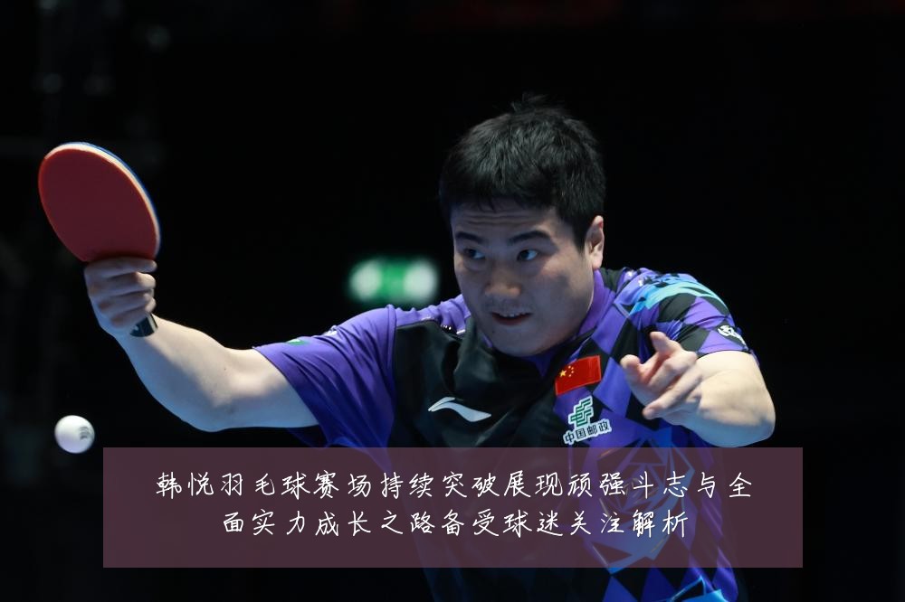 韩悦羽毛球赛场持续突破展现顽强斗志与全面实力成长之路备受球迷关注解析