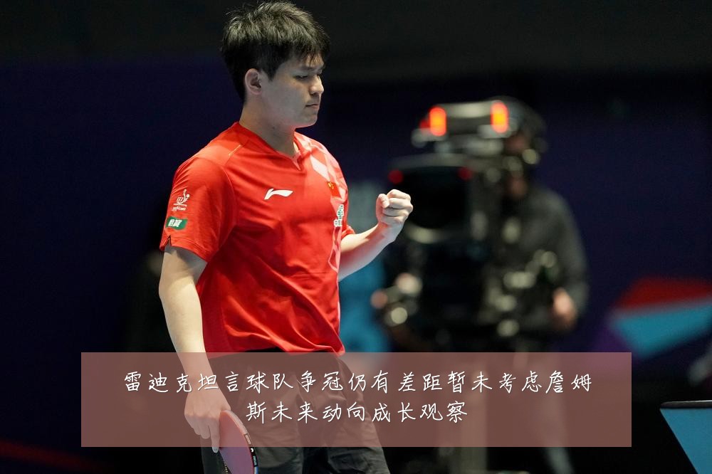 雷迪克坦言球队争冠仍有差距暂未考虑詹姆斯未来动向成长观察